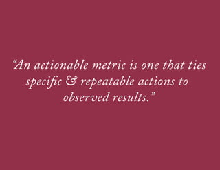 WHAT MAKES A GOOD METRIC?
A good metric is comparative
Being able to compare a metric to other time periods, groups of users, or
competitors helps you understand how things are moving

A good metric is understandable
If teams can’t remember and discuss your most important business KPIs, its
much harder to use data for for collaborative decision making

A good metric is a ratio or a rate
• 
• 
• 

Ratios are easier to act upon
Ratios are inherently comparative
Ratios are good for uncovering interesting tensions between
apparently opposed forces

 