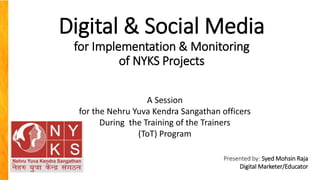 Digital & Social Media
for Implementation & Monitoring
of NYKS Projects
Presented by: Syed Mohsin Raja
Digital Marketer/Educator
A Session
for the Nehru Yuva Kendra Sangathan officers
During the Training of the Trainers
(ToT) Program
 
