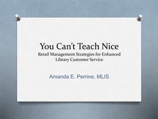 You Can’t Teach Nice
Retail Management Strategies for Enhanced
Library Customer Service
Amanda E. Perrine, MLIS
 