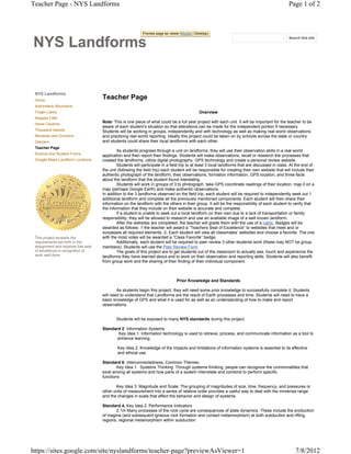 Teacher Page - NYS Landforms                                                                                                                     Page 1 of 2



                                                            Preview page as viewer (Mobile | Desktop)


NYS
                                                                                                                                                 Search this site




 NYS Landforms
 Home
                                     Teacher Page
 Adirondack Mountains
 Finger Lakes                                                                                  Overview
 Niagara Falls
 Howe Caverns
                                     Note: This is one piece of what could be a full year project with each unit. It will be important for the teacher to be
                                     aware of each student’s situation so that alterations can be made for the independent portion if necessary.
 Thousand Islands                    Students will be working in groups, independently and with technology as well as making real world observations
 Moraines and Drumlins               and practicing real world reporting. Ideally this project could be taken on by schools across the state or country
 Glaciers                            and students could share their local landforms with each other.
 Teacher Page
                                             As students progress through a unit on landforms, they will use their observation skills in a real world
 Rubrics and Student Forms           application and then report their findings. Students will make observations, recall or research the processes that
 Google Maps Landform Locations      created the landforms, utilize digital photography, GPS technology and create a personal review website.
                                             Students will participate in a field trip to at least 3 local landforms that are discussed in class. At the end of
                                     the unit (following the field trip) each student will be responsible for creating their own website that will include their
                                     authentic photograph of the landform, their observations, formation information, GPS location, and three facts
                                     about the landform that the student found interesting.
                                             Students will work in groups of 3 to photograph, take GPS coordinate readings of their location, map it on a
                                     map (perhaps Google Earth) and make authentic observations.
                                     In addition to the 3 landforms observed on the field trip, each student will be required to independently seek out 1
                                     additional landform and complete all the previously mentioned components. Each student will then share their
                                     information on the landform with the others in their group. It will be the responsibility of each student to verify that
                                     the information that they include on their website is accurate and complete.
                                             If a student is unable to seek out a local landform on their own due to a lack of transportation or family
                                     responsibility, they will be allowed to research and use an available image of a well known landform.
                                             After the websites are completed, the teacher will grade them with the use of a rubric. Badges will be
                                     awarded as follows: 1-the teacher will award a “Teachers Seal of Excellence” to websites that meet and or
                                     surpasses all required elements. 2- Each student will view all classmates’ websites and choose a favorite. The one
 This project exceeds the            with the most votes will be awarded a “Class Favorite” badge.
 requirements set forth in the               Additionally, each student will be required to peer review 3 other students work (these may NOT be group
 assignment and receives this seal   members). Students will use the Peer Review Form.
 of excellence in recognition of             The goals of this project are to get students out of the classroom to actually see, touch and experience the
 work well done.                     landforms they have learned about and to work on their observation and reporting skills. Students will also benefit
                                     from group work and the sharing of their finding of their individual component.



                                                                                 Prior Knowledge and Standards

                                             As students begin this project, they will need some prior knowledge to successfully complete it. Students
                                     will need to understand that Landforms are the result of Earth processes and time. Students will need to have a
                                     basic knowledge of GPS and what it is used for as well as an understanding of how to make and report
                                     observations.


                                             Students will be exposed to many NYS standards during this project.

                                     Standard 2: Information Systems
                                             Key Idea 1: Information technology is used to retrieve, process, and communicate information as a tool to
                                            enhance learning.

                                             Key Idea 2: Knowledge of the impacts and limitations of information systems is essential to its effective
                                             and ethical use.

                                     Standard 6: Interconnectedness, Common Themes:
                                             Key Idea 1: Systems Thinking: Through systems thinking, people can recognize the commonalities that
                                     exist among all systems and how parts of a system interrelate and combine to perform specific
                                     functions

                                            Key Idea 3: Magnitude and Scale: The grouping of magnitudes of size, time, frequency, and pressures or
                                     other units of measurement into a series of relative order provides a useful way to deal with the immense range
                                     and the changes in scale that affect the behavior and design of systems.

                                     Standard 4, Key Idea 2, Performance Indicators
                                            2.1m Many processes of the rock cycle are consequences of plate dynamics. These include the production
                                     of magma (and subsequent igneous rock formation and contact metamorphism) at both subduction and rifting
                                     regions, regional metamorphism within subduction




https://sites.google.com/site/nyslandforms/teacher-page?previewAsViewer=1                                                                            7/8/2012
 