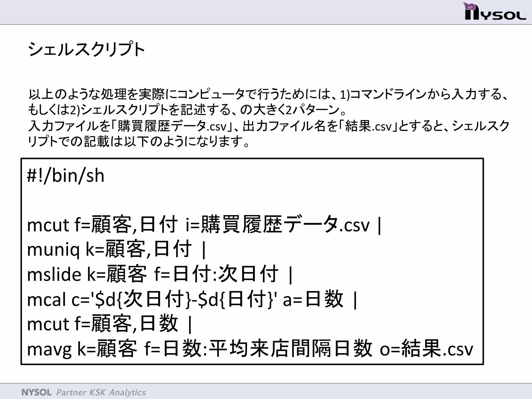 NYSOL Partner KSK Analytics	
シェルスクリプト	
以上のような処理を実際にコンピュータで行うためには、1)コマンドラインから入力する、
もしくは2)シェルスクリプトを記述する、の大きく2パターン。	
入力ファイルを「購買履歴データ.csv」、出力ファイル名を「結果.csv」とすると、シェルスク
リプトでの記載は以下のようになります。	
	
#!/bin/sh	
	
mcut	
  f=顧客,日付 i=購買履歴データ.csv	
  |	
  
muniq	
  k=顧客,日付 |	
  
mslide	
  k=顧客 f=日付:次日付 |	
  
mcal	
  c='$d{次日付}-­‐$d{日付}'	
  a=日数 |	
  
mcut	
  f=顧客,日数 |	
  
mavg	
  k=顧客 f=日数:平均来店間隔日数 o=結果.csv	
 