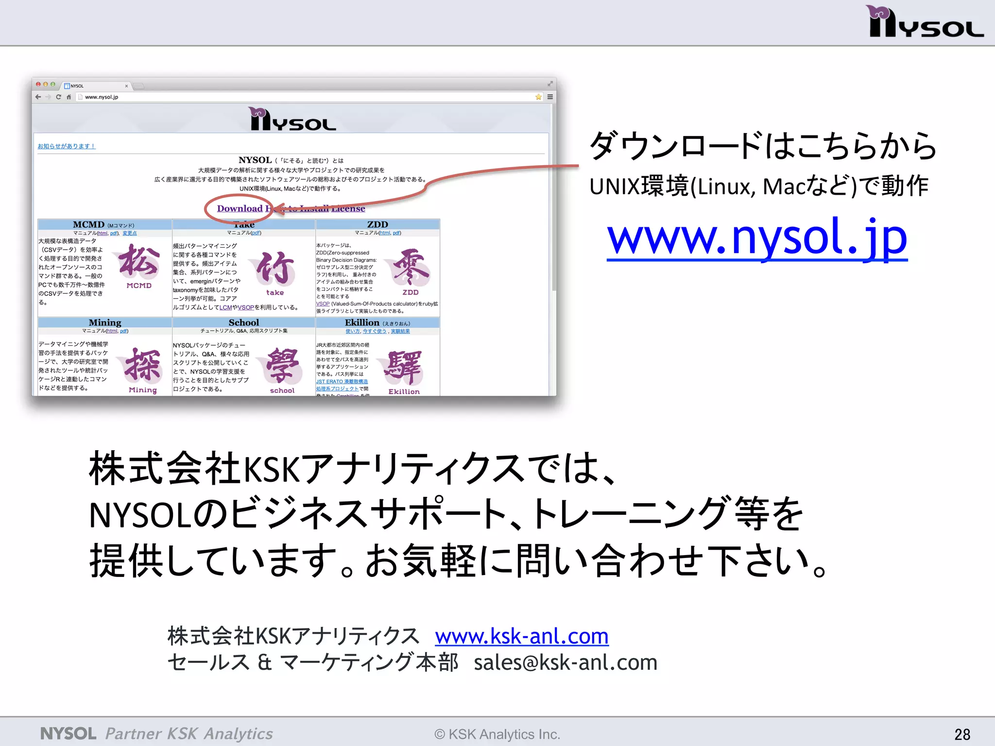 NYSOL Partner KSK Analytics	
 © KSK Analytics Inc.	
 28	
株式会社KSKアナリティクス　www.ksk-anl.com　
セールス & マーケティング本部　sales@ksk-anl.com
www.nysol.jp 	
株式会社KSKアナリティクスでは、	
  
NYSOLのビジネスサポート、トレーニング等を	
  
提供しています。お気軽に問い合わせ下さい。	
ダウンロードはこちらから	
  
UNIX環境(Linux,	
  Macなど)で動作	
 