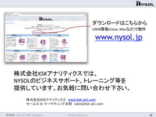 NYSOL Partner KSK Analytics	
 © KSK Analytics Inc.	
 28	
株式会社KSKアナリティクス　www.ksk-anl.com　
セールス & マーケティング本部　sales@ksk-anl.com
www.nysol.jp 	
株式会社KSKアナリティクスでは、	
  
NYSOLのビジネスサポート、トレーニング等を	
  
提供しています。お気軽に問い合わせ下さい。	
ダウンロードはこちらから	
  
UNIX環境(Linux,	
  Macなど)で動作	
 