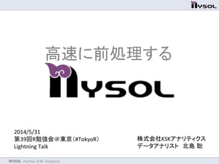 NYSOL Partner KSK Analytics	
2014/5/31	
  
第39回R勉強会＠東京（#TokyoR） 	
  
Lightning	
  Talk	
高速に前処理するNYSOL	
株式会社KSKアナリティクス	
  
データアナリスト　北島 聡	
  
 