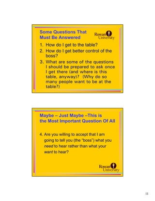 Some Questions That
Must Be Answered
1. How do I get to the table?
2. How do I get better control of the
   boss?
3. What are some of the questions
   I should be prepared to ask once
   I get there (and where is this
   table, anyway)? (Why do so
   many people want to be at the
   table?)




Maybe – Just Maybe –This is
the Most Important Question Of All

4. Are you willing to accept that I am
   going to tell you (the “boss”) what you
   need to hear rather than what your
   want to hear?




                                             11
 