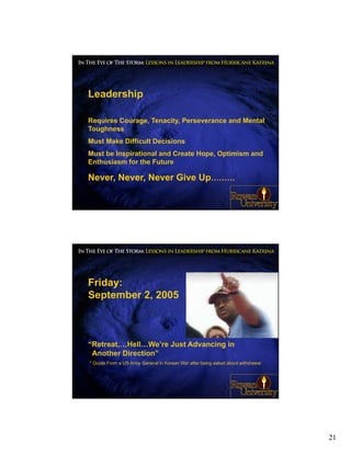 Leadership

Requires Courage, Tenacity, Perseverance and Mental
Toughness
Must Make Difficult Decisions
Must be Inspirational and Create Hope, Optimism and
Enthusiasm for the Future

Never, Never, Never Give Up………

                                                                                  41




Friday:
September 2, 2005



“Retreat,…Hell…We’re Just Advancing in
 Another Direction”
* Quote From a US Army General in Korean War after being asked about withdrawal




                                                                                  42




                                                                                       21
 