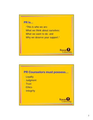 PR Is...
•   “This is who we are;
•   What we think about ourselves;
•   What we want to do; and
•   Why we deserve your support.”




PR Counselors must possess…
•   Loyalty
•   Judgment
•   Trust
•   Ethics
•   Integrity



                                     6




                                         3
 