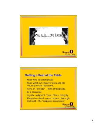 Getting a Seat at the Table
• Know how to communicate.
• Know what our employer does and the
  industry he/she represents.
• Have an “attitude” – think strategically.
• Be a counselor.
• Loyalty, Judgment, Trust, Ethics, Integrity.
• Always be ethical – open, honest, thorough
  and valid – the “corporate conscience.”

                                                 8




                                                     4
 
