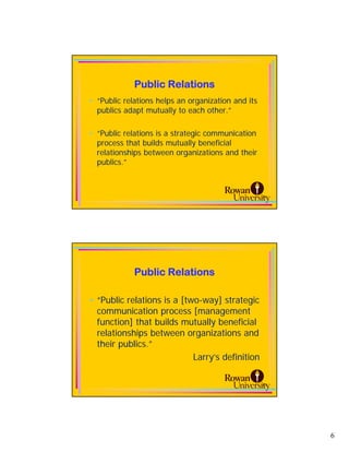 Public Relations
• “Public relations helps an organization and its
  publics adapt mutually to each other.”

• “Public relations is a strategic communication
  process that builds mutually beneficial
  relationships between organizations and their
  publics.”



                                                    11




             Public Relations

• “Public relations is a [two-way] strategic
  communication process [management
  function] that builds mutually beneficial
  relationships between organizations and
  their publics.”
                            Larry’s definition

                                                    12




                                                         6
 
