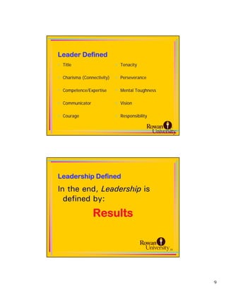 Leader Defined
• Title                     • Tenacity

• Charisma (Connectivity)   • Perseverance

• Competence/Expertise      • Mental Toughness

• Communicator              • Vision

• Courage                   • Responsibility

                                                 17




Leadership Defined
In the end, Leadership is
  defined by:
                 Results


                                                 18




                                                      9
 