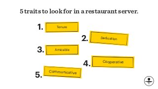 5 traits to look for in a restaurant server.
Dedication
Cooperative
4.
Amicable
Communicative
2.
3.
5.
Tenure1.
 