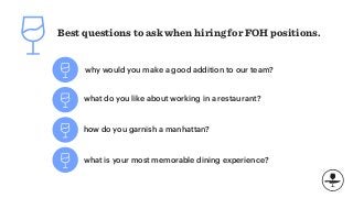 Best questions to ask when hiring for FOH positions.
why would you make a good addition to our team?
what do you like about working in a restaurant?
how do you garnish a manhattan?
what is your most memorable dining experience?
 