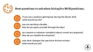 Best questions to ask when hiring for BOH positions.
if you see a product getting low during the dinner shift,
what would you do?
you are working a double.
how do you pace yourself through the day?
you receive a customer complaint about a meal you prepared.
How do you handle the situation?
your boss changes the special at the last minute.
what would you do?
 