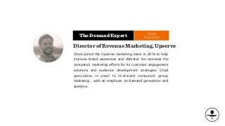 The Demand Expert
Chad joined the Upserve marketing team in 2014 to help
increase brand awareness and demand. He oversees the
company’s marketing eﬀorts for its customer engagement
solutions and audience development strategies. Chad
specializes in small to mid-sized restaurant group
marketing , with an emphasis on demand generation and
analytics.
Director of Revenue Marketing, Upserve
Chad
Troutman
 