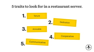 5 traits to look for in a restaurant server.
Dedication
Cooperative
4.
Amicable
Communicative
2.
3.
5.
Tenure1.
 