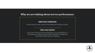Why we are talking about server performance.
The annual turnover rate for the restaurant industry is 62%.
TIME AND MONEY
The cost of hiring a hourly employee is around $3,500. In
the restaurant industry, that is like making an investment
that has a 50% chance of leaving
EMPLOYEE TURNOVER
 
