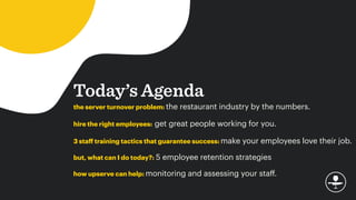 Today’s Agenda
the server turnover problem: the restaurant industry by the numbers.
hire the right employees: get great people working for you.
3 staﬀ training tactics that guarantee success: make your employees love their job.
but, what can I do today?: 5 employee retention strategies
how upserve can help: monitoring and assessing your staﬀ.
 