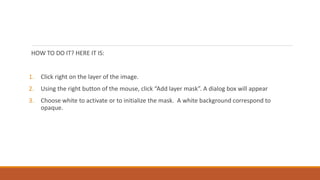 HOW TO DO IT? HERE IT IS:
1. Click right on the layer of the image.
2. Using the right button of the mouse, click Add layer mask. A dialog box will appear
3. Choose white to activate or to initialize the mask. A white background correspond to
opaque.
 