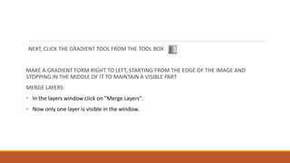 NEXT, CLICK THE GRADIENT TOOL FROM THE TOOL BOX
MAKE A GRADIENT FORM RIGHT TO LEFT, STARTING FROM THE EDGE OF THE IMAGE AND
STOPPING IN THE MIDDLE OF IT TO MAINTAIN A VISIBLE PART
MERGE LAYERS:
? In the layers window click on "Merge Layers".
? Now only one layer is visible in the window.
 