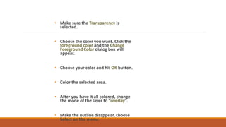 ? Make sure the Transparency is
selected.
? Choose the color you want. Click the
foreground color and the Change
Foreground Color dialog box will
appear.
? Choose your color and hit OK button.
? Color the selected area.
? After you have it all colored, change
the mode of the layer to overlay.
? Make the outline disappear, choose
Select on the menu.
 