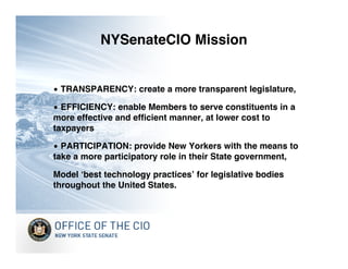 NYSenateCIO Mission


• TRANSPARENCY: create a more transparent legislature,

• EFFICIENCY: enable Members to serve constituents in a
more effective and efficient manner, at lower cost to
taxpayers

• PARTICIPATION: provide New Yorkers with the means to
take a more participatory role in their State government,

Model ʻbest technology practicesʼ for legislative bodies
throughout the United States.
 
