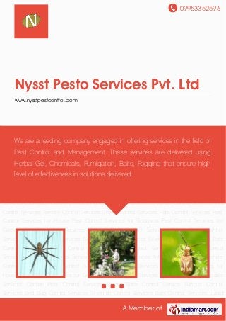 09953352596
A Member of
Nysst Pesto Services Pvt. Ltd
www.nysstpestcontrol.com
Bio Pesticides Services Garden Pest Control Services Wood Borer Control Service Fungus
Control Services Bed Bug Control Services Silverfish Control Services Bats Control
Services Lizard Control Services Flies Control Services Cockroach Control Services Honey Bee
Control Services Spider Control Services Ants Control Services Termite Control Services Snake
Control Services Rats Control Services Pest Control Services for House Pest Control Services
for Godowns Pest Control Services for Garden Bio Pesticides Services Garden Pest Control
Services Wood Borer Control Service Fungus Control Services Bed Bug Control
Services Silverfish Control Services Bats Control Services Lizard Control Services Flies Control
Services Cockroach Control Services Honey Bee Control Services Spider Control Services Ants
Control Services Termite Control Services Snake Control Services Rats Control Services Pest
Control Services for House Pest Control Services for Godowns Pest Control Services for
Garden Bio Pesticides Services Garden Pest Control Services Wood Borer Control
Service Fungus Control Services Bed Bug Control Services Silverfish Control Services Bats
Control Services Lizard Control Services Flies Control Services Cockroach Control
Services Honey Bee Control Services Spider Control Services Ants Control Services Termite
Control Services Snake Control Services Rats Control Services Pest Control Services for
House Pest Control Services for Godowns Pest Control Services for Garden Bio Pesticides
Services Garden Pest Control Services Wood Borer Control Service Fungus Control
Services Bed Bug Control Services Silverfish Control Services Bats Control Services Lizard
We are a leading company engaged in offering services in the field of
Pest Control and Management. These services are delivered using
Herbal Gel, Chemicals, Fumigation, Baits, Fogging that ensure high
level of effectiveness in solutions delivered.
 