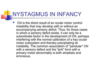 NYSTAGMUS IN INFANCY
 CN is the direct result of an ocular motor control
instability that may develop with or without an
accompanying sensory deficit. Thus, for those cases
in which a sensory deficit exists, it can only be a
subordinate factor in the development of CN, perhaps
interfering with the normal calibration of a key ocular
motor subsystem and thereby precipitating its
instability. The common association of "pendular" CN
with a sensory defect and the "jerk" form with a
primary motor abnormality is both simplistic and
erroneous.
 