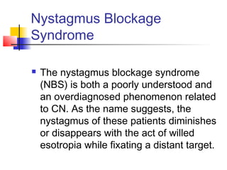 Nystagmus Blockage
Syndrome
 The nystagmus blockage syndrome
(NBS) is both a poorly understood and
an overdiagnosed phenomenon related
to CN. As the name suggests, the
nystagmus of these patients diminishes
or disappears with the act of willed
esotropia while fixating a distant target.
 
