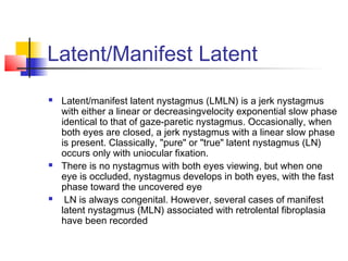 Latent/Manifest Latent
 Latent/manifest latent nystagmus (LMLN) is a jerk nystagmus
with either a linear or decreasingvelocity exponential slow phase
identical to that of gaze-paretic nystagmus. Occasionally, when
both eyes are closed, a jerk nystagmus with a linear slow phase
is present. Classically, "pure" or "true" latent nystagmus (LN)
occurs only with uniocular fixation.
 There is no nystagmus with both eyes viewing, but when one
eye is occluded, nystagmus develops in both eyes, with the fast
phase toward the uncovered eye
 LN is always congenital. However, several cases of manifest
latent nystagmus (MLN) associated with retrolental fibroplasia
have been recorded
 