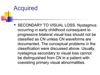 Acquired
 SECONDARY TO VISUAL LOSS. Nystagmus
occurring in early childhood consequent to
progressive bilateral visual loss should not be
classified as CN unless CN waveforms are
documented. The conceptual problems in the
classification were discussed above. Usually,
nystagmus secondary to visual loss cannot
be distinguished from CN in a patient with
coexisting primary visual abnormalities.
 