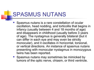 SPASMUS NUTANS
 Spasmus nutans is a rare constellation of ocular
oscillation, head nodding, and torticollis that begins in
infancy (usually between 4 and 18 months of age)
and disappears in childhood (usually before 3 years
of age). The nystagmus is generally bilateral (but it
can differ in each eye and may even be strictly
monocular), and it oscillates in horizontal, torsional,
or vertical directions. An instance of spasmus nutans
presenting with monocular nystagmus in monozygous
twins has been reported.
 Spasmus nutans may sometimes be mimicked by
tumors of the optic nerve, chiasm, or third ventricle.
 