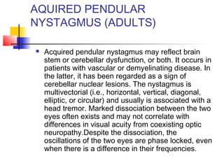 AQUIRED PENDULAR
NYSTAGMUS (ADULTS)
 Acquired pendular nystagmus may reflect brain
stem or cerebellar dysfunction, or both. It occurs in
patients with vascular or demyelinating disease. In
the latter, it has been regarded as a sign of
cerebellar nuclear lesions. The nystagmus is
multivectorial (i.e., horizontal, vertical, diagonal,
elliptic, or circular) and usually is associated with a
head tremor. Marked dissociation between the two
eyes often exists and may not correlate with
differences in visual acuity from coexisting optic
neuropathy.Despite the dissociation, the
oscillations of the two eyes are phase locked, even
when there is a difference in their frequencies.
 