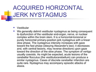 ACQUIRED HORIZONTAL
JERK NYSTAGMUS
 Vestibular
 We generally delimit vestibular nystagmus as being consequent
to dysfunction of the vestibular end-organ, nerve, or nuclear
complex within the brain stem. It is a horizontal-torsional or
purely horizontal primary-position jerk nystagmus with a linear
slow phase. The nystagmus intensity increases with gaze
toward the fast phase (obeying Alexander's law); it decreases
and, with central lesions, may reverse directions upon gaze
toward the direction of the slow phase. The symptom of vertigo
usually coexists. As might be expected, acute lesions of the
cerebellar flocculus (the vestibulocerebellum) can produce a
similar nystagmus. Cases of discrete cerebellar infarction are
quite rare. Nystagmus may accompany episodic attacks of
ataxia.
 