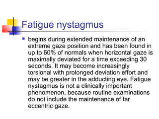 Fatigue nystagmus
 begins during extended maintenance of an
extreme gaze position and has been found in
up to 60% of normals when horizontal gaze is
maximally deviated for a time exceeding 30
seconds. It may become increasingly
torsional with prolonged deviation effort and
may be greater in the adducting eye. Fatigue
nystagmus is not a clinically important
phenomenon, because routine examinations
do not include the maintenance of far
eccentric gaze.
 