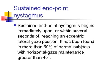 Sustained end-point
nystagmus
 Sustained end-point nystagmus begins
immediately upon, or within several
seconds of, reaching an eccentric
lateral-gaze position. It has been found
in more than 60% of normal subjects
with horizontal-gaze maintenance
greater than 40°.
 