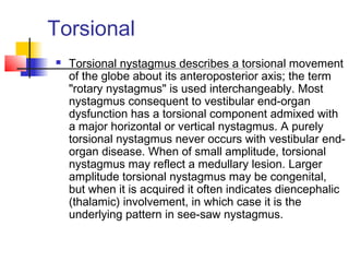 Torsional
 Torsional nystagmus describes a torsional movement
of the globe about its anteroposterior axis; the term
"rotary nystagmus" is used interchangeably. Most
nystagmus consequent to vestibular end-organ
dysfunction has a torsional component admixed with
a major horizontal or vertical nystagmus. A purely
torsional nystagmus never occurs with vestibular end-
organ disease. When of small amplitude, torsional
nystagmus may reflect a medullary lesion. Larger
amplitude torsional nystagmus may be congenital,
but when it is acquired it often indicates diencephalic
(thalamic) involvement, in which case it is the
underlying pattern in see-saw nystagmus.
 