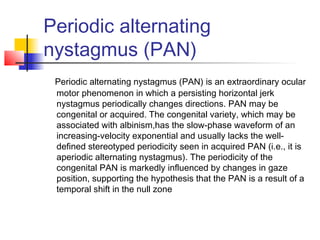 Periodic alternating
nystagmus (PAN)
Periodic alternating nystagmus (PAN) is an extraordinary ocular
motor phenomenon in which a persisting horizontal jerk
nystagmus periodically changes directions. PAN may be
congenital or acquired. The congenital variety, which may be
associated with albinism,has the slow-phase waveform of an
increasing-velocity exponential and usually lacks the well-
defined stereotyped periodicity seen in acquired PAN (i.e., it is
aperiodic alternating nystagmus). The periodicity of the
congenital PAN is markedly influenced by changes in gaze
position, supporting the hypothesis that the PAN is a result of a
temporal shift in the null zone
 