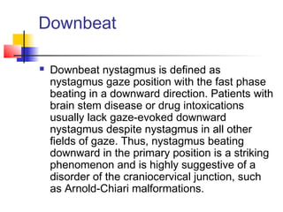 Downbeat
 Downbeat nystagmus is defined as
nystagmus gaze position with the fast phase
beating in a downward direction. Patients with
brain stem disease or drug intoxications
usually lack gaze-evoked downward
nystagmus despite nystagmus in all other
fields of gaze. Thus, nystagmus beating
downward in the primary position is a striking
phenomenon and is highly suggestive of a
disorder of the craniocervical junction, such
as Arnold-Chiari malformations.
 