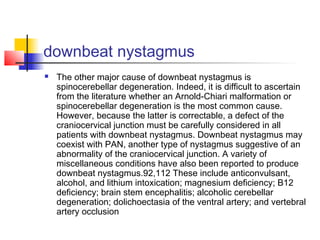 downbeat nystagmus
 The other major cause of downbeat nystagmus is
spinocerebellar degeneration. Indeed, it is difficult to ascertain
from the literature whether an Arnold-Chiari malformation or
spinocerebellar degeneration is the most common cause.
However, because the latter is correctable, a defect of the
craniocervical junction must be carefully considered in all
patients with downbeat nystagmus. Downbeat nystagmus may
coexist with PAN, another type of nystagmus suggestive of an
abnormality of the craniocervical junction. A variety of
miscellaneous conditions have also been reported to produce
downbeat nystagmus.92,112 These include anticonvulsant,
alcohol, and lithium intoxication; magnesium deficiency; B12
deficiency; brain stem encephalitis; alcoholic cerebellar
degeneration; dolichoectasia of the ventral artery; and vertebral
artery occlusion
 