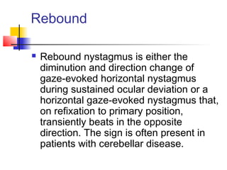 Rebound
 Rebound nystagmus is either the
diminution and direction change of
gaze-evoked horizontal nystagmus
during sustained ocular deviation or a
horizontal gaze-evoked nystagmus that,
on refixation to primary position,
transiently beats in the opposite
direction. The sign is often present in
patients with cerebellar disease.
 
