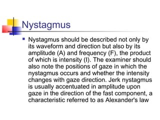 Nystagmus
 Nystagmus should be described not only by
its waveform and direction but also by its
amplitude (A) and frequency (F), the product
of which is intensity (I). The examiner should
also note the positions of gaze in which the
nystagmus occurs and whether the intensity
changes with gaze direction. Jerk nystagmus
is usually accentuated in amplitude upon
gaze in the direction of the fast component, a
characteristic referred to as Alexander's law
 