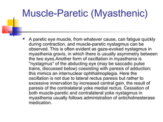 Muscle-Paretic (Myasthenic)
 A paretic eye muscle, from whatever cause, can fatigue quickly
during contraction, and muscle-paretic nystagmus can be
observed. This is often evident as gaze-evoked nystagmus in
myasthenia gravis, in which there is usually asymmetry between
the two eyes.Another form of oscillation in myasthenia is
"nystagmus" of the abducting eye (may be saccadic pulse
trains, discussed below) coexisting with paresis of adduction;
this mimics an internuclear ophthalmoplegia. Here the
oscillation is not due to lateral rectus paresis but rather to
excessive innervation by increased central gain, the result of
paresis of the contralateral yoke medial rectus. Cessation of
both muscle-paretic and contralateral yoke nystagmus in
myasthenia usually follows administration of anticholinesterase
medication.
 