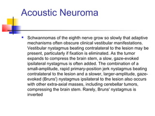 Acoustic Neuroma
 Schwannomas of the eighth nerve grow so slowly that adaptive
mechanisms often obscure clinical vestibular manifestations.
Vestibular nystagmus beating contralateral to the lesion may be
present, particularly if fixation is eliminated. As the tumor
expands to compress the brain stem, a slow, gaze-evoked
ipsilateral nystagmus is often added. The combination of a
small-amplitude, rapid primary-position jerk nystagmus beating
contralateral to the lesion and a slower, larger-amplitude, gaze-
evoked (Bruns') nystagmus ipsilateral to the lesion also occurs
with other extra-axial masses, including cerebellar tumors,
compressing the brain stem. Rarely, Bruns' nystagmus is
inverted
 