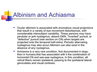 Albinism and Achiasma
 Ocular albinism is associated with anomalous visual projections
that result in a variety of eye movement disturbances, with
considerable intersubject variability. These persons may have
pendular or jerk nystagmus, absent OKN, "inverted" pursuit, or
"defective" pursuit (see section on CN) when targets are
projected onto the temporal half-retina. Periodic alternating
nystagmus may also occur.Albinism can also exist in the
absence of any nystagmus.
 Achiasma is a very rare condition, first documented in dogs,
then in humans,that has associated with it the combination of
horizontal CN and see-saw nystagmus. In this condition, all
retinal fibers remain ipsilateral, passing to the ipsilateral lateral
geniculates and visual cortexes.
 