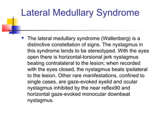 Lateral Medullary Syndrome
 The lateral medullary syndrome (Wallenberg) is a
distinctive constellation of signs. The nystagmus in
this syndrome tends to be stereotyped. With the eyes
open there is horizontal-torsional jerk nystagmus
beating contralateral to the lesion; when recorded
with the eyes closed, the nystagmus beats ipsilateral
to the lesion. Other rare manifestations, confined to
single cases, are gaze-evoked eyelid and ocular
nystagmus inhibited by the near reflex90 and
horizontal gaze-evoked monocular downbeat
nystagmus.
 