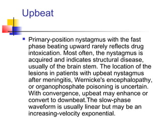 Upbeat
 Primary-position nystagmus with the fast
phase beating upward rarely reflects drug
intoxication. Most often, the nystagmus is
acquired and indicates structural disease,
usually of the brain stem. The location of the
lesions in patients with upbeat nystagmus
after meningitis, Wernicke's encephalopathy,
or organophosphate poisoning is uncertain.
With convergence, upbeat may enhance or
convert to downbeat.The slow-phase
waveform is usually linear but may be an
increasing-velocity exponential.
 
