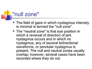 "null zone"
 The field of gaze in which nystagmus intensity
is minimal is termed the "null zone".
 The "neutral zone" is that eye position in
which a reversal of direction of jerk
nystagmus occurs and in which no
nystagmus, any of several bidirectional
waveforms, or pendular nystagmus is
present. The null and neutral zones usually
overlap; however, several cases have been
recorded where they do not.
 