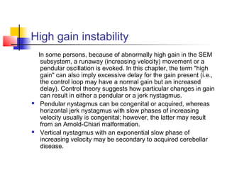 High gain instability
In some persons, because of abnormally high gain in the SEM
subsystem, a runaway (increasing velocity) movement or a
pendular oscillation is evoked. In this chapter, the term "high
gain" can also imply excessive delay for the gain present (i.e.,
the control loop may have a normal gain but an increased
delay). Control theory suggests how particular changes in gain
can result in either a pendular or a jerk nystagmus.
 Pendular nystagmus can be congenital or acquired, whereas
horizontal jerk nystagmus with slow phases of increasing
velocity usually is congenital; however, the latter may result
from an Arnold-Chiari malformation.
 Vertical nystagmus with an exponential slow phase of
increasing velocity may be secondary to acquired cerebellar
disease.
 