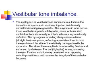 Vestibular tone imbalance.
 The nystagmus of vestibular tone imbalance results from the
imposition of asymmetric vestibular input on an inherently
normal horizontal gaze generator. This asymmetric input occurs
if one vestibular apparatus (labyrinths, nerve, or brain stem
nuclei) functions abnormally or if both sides are asymmetrically
defective. The nystagmus recording always shows a linear
(straight line) slow phase, reflecting a persistent tone to drive
the eyes toward the side of the relatively damaged vestibular
apparatus. The slow-phase amplitude is reduced by fixation and
enhanced by darkness, Frenzel (high-plus) lenses, or closing
the eyes. Fixation inhibition may be related to an opposing
smooth-pursuit force and requires the integrity of the cerebellar
flocculus.
 