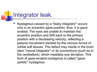 Integrator leak.
 Nystagmus caused by a "leaky integrator" occurs
only in an eccentric gaze position; thus, it is gaze-
evoked. The eyes are unable to maintain the
eccentric position and drift back to the primary
position with a decreasing velocity, reflecting a
passive movement resisted by the viscous forces of
orbital soft tissues. The defect may reside in the brain
stem "neural integrator" or its connections (such as in
the cerebellum), which mediates eye deviation. This
form of gaze-evoked nystagmus is called "gaze-
paretic" nystagmus
 